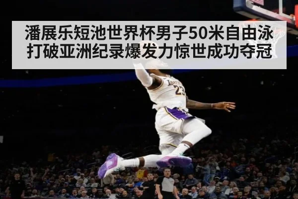 潘展乐短池世界杯男子50米自由泳打破亚洲纪录爆发力惊世成功夺冠